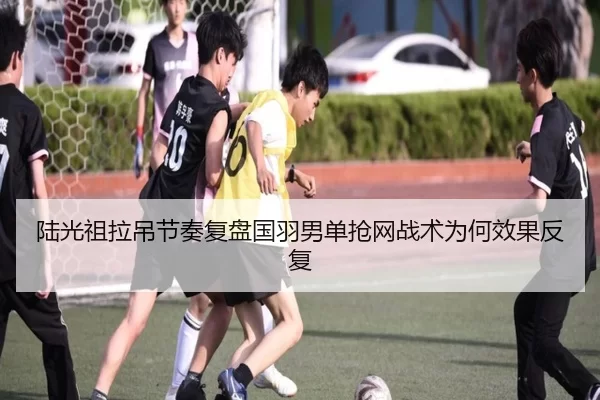 陆光祖拉吊节奏复盘国羽男单抢网战术为何效果反复